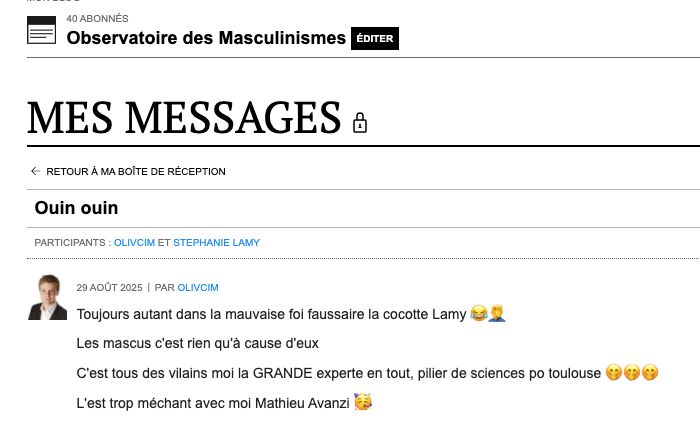 Mes messages
Retour à ma boîte de réception
Ouin ouin
Participants : olivcim et Stephanie Lamy

29 août 2025 Par olivcim
Toujours autant dans la mauvaise foi faussaire la cocotte Lamy 😂🤦‍♂️

Les mascus c'est rien qu'à cause d'eux 

C'est tous des vilains moi la GRANDE experte en tout, pilier de sciences po toulouse 🤭🤭🤭

L'est trop méchant avec moi Mathieu Avanzi 🥳