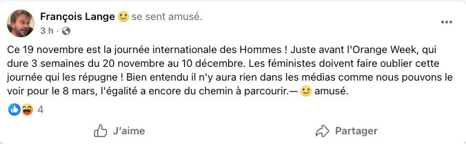 François Lange  se sent amusé.
Sndootesrplfia0i84t6lh8u
3
 
ftufacglfggtcfag1
h
l9060cmhu9t4t3uf
 ·
Ce 19 novembre est la journée internationale des Hommes ! Juste avant l'Orange Week, qui dure 3 semaines du 20 novembre au 10 décembre. Les féministes doivent faire oublier cette journée qui les répugne ! Bien entendu il n'y aura rien dans les médias comme nous pouvons le voir pour le 8 mars, l'égalité a encore du chemin à parcourir.—  amusé.