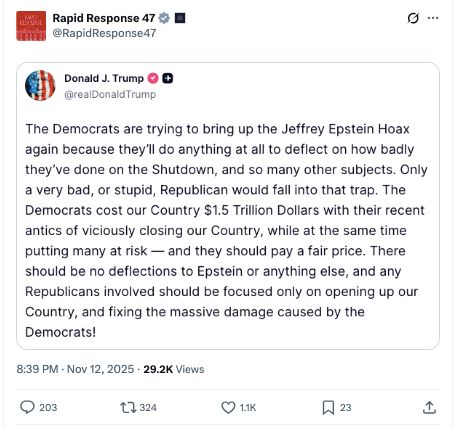 
RESPANSE
Rapid Response 47 @RapidResponse47
Donald J. Trump →→
@realDonaldTrump
The Democrats are trying to bring up the Jeffrey Epstein Hoax again because they'll do anything at all to deflect on how badly they've done on the Shutdown, and so many other subjects. Only a very bad, or stupid, Republican would fall into that trap. The Democrats cost our Country $1.5 Trillion Dollars with their recent antics of viciously closing our Country, while at the same time putting many at risk and they should pay a fair price. There should be no deflections to Epstein or anything else, and any Republicans involved should be focused only on opening up our Country, and fixing the massive damage caused by the Democrats!
..
8:39 PM Nov 12, 2025 29.2K Views
203
7324
1.1K
口 23
+]