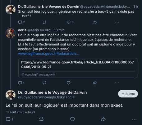  ‪Dr. Guillaume & le Voyage de Darwin‬ ‪@voyagedarwinbeagle.bsky.social‬ · 1 h Si on suit leur logique, ingénieur de recherche à bac+5 ça n'existe pas ... bref ! 2 3 ‪aeris‬ ‪@aeris.eu.org‬ · 50 min Pour le coup être ingénieur de recherche n’est pas être chercheur. C’est essentiellement de l’assistance technique aux équipes de recherche. Et il te faut effectivement soit un doctorat soit un diplôme d’ingé pour y accéder (ou promotion interne). www.legifrance.gouv.fr/loda/article... https://www.legifrance.gouv.fr/loda/article_lc/LEGIARTI000006570466/2010-05-21 www.legifrance.gouv.fr 1 Dr. Guillaume & le Voyage de Darwin ‪@voyagedarwinbeagle.bsky.social‬ Suivre Le 