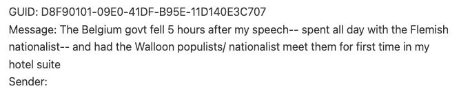 GUID: D8F90101-09E0-41DF-B95E-11D140E3C707 
Message: The Belgium govt fell 5 hours after my speech-- spent all day with the Flemish 
nationalist-- and had the Walloon populists/ nationalist meet them for first time in my 
hotel suite 
Sender: 