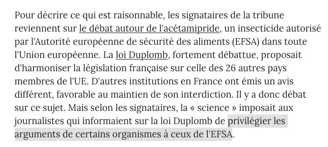 Pour décrire ce qui est raisonnable, les signataires de la tribune reviennent sur le débat autour de l'acétamipride, un insecticide autorisé par l'Autorité européenne de sécurité des aliments (EFSA) dans toute l'Union européenne. La loi Duplomb, fortement débattue, proposait d'harmoniser la législation française sur celle des 26 autres pays membres de l'UE. D'autres institutions en France ont émis un avis différent, favorable au maintien de son interdiction. Il y a donc débat sur ce sujet. Mais selon les signataires, la « science » imposait aux journalistes qui informaient sur la loi Duplomb de privilégier les arguments de certains organismes à ceux de l'EFSA.