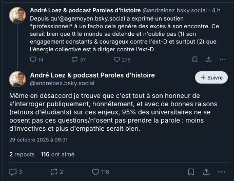 ‪André Loez & podcast Paroles d’histoire‬
 ‪@andreloez.bsky.social‬
· 4 h
Depuis qu'@agemoyen.bsky.social a exprimé un soutien *professionnel* à un facho cela génère des excès à son encontre. Ce serait bien que tt le monde se détende et n'oublie pas (1) son engagement constants & courageux contre l'ext-D et surtout (2) que l'énergie collective est à diriger contre l'ext-D

14

37

276




André Loez & podcast Paroles d’histoire
‪@andreloez.bsky.social‬

Suivre
Même en désaccord je trouve que c'est tout à son honneur de s'interroger publiquement, honnêtement, et avec de bonnes raisons (retours d'étudiants) sur ces enjeux, 95% des universitaires ne se posent pas ces questions/n'osent pas prendre la parole : moins d'invectives et plus d'empathie serait bien.
29 octobre 2025 à 09:31
2 reposts
116 ont aimé
