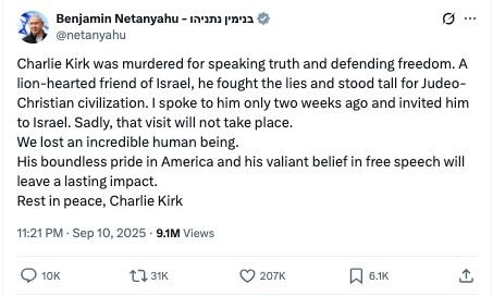 Benjamin Netanyahu - בנימין נתניהו
@netanyahu
Charlie Kirk was murdered for speaking truth and defending freedom. A lion-hearted friend of Israel, he fought the lies and stood tall for Judeo-Christian civilization. I spoke to him only two weeks ago and invited him to Israel. Sadly, that visit will not take place.
We lost an incredible human being.
His boundless pride in America and his valiant belief in free speech will leave a lasting impact.
Rest in peace, Charlie Kirk
11:21 PM · Sep 10, 2025
·
9.1M
 Views