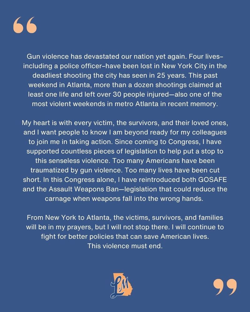 Statement from Rep. McBath reads: Gun violence has devastated our nation yet again. Four lives–including a police officer–have been lost in New York City in the deadliest shooting the city has seen in 25 years. This past weekend in Atlanta, more than a dozen shootings claimed at least one life and left over 30 people injured—also one of the most violent weekends in metro Atlanta in recent memory.

My heart is with every victim, the survivors, and their loved ones, and I want people to know I am beyond ready for my colleagues to join me in taking action. Since coming to Congress, I have supported countless pieces of legislation to help put a stop to this senseless violence. Too many Americans have been traumatized by gun violence. Too many lives have been cut short. In this Congress alone, I have reintroduced both GOSAFE and the Assault Weapons Ban—legislation that could reduce the carnage when weapons fall into the wrong hands. 

From New York to Atlanta, the victims, survivors, and families will be in my prayers, but I will not stop there. I will continue to fight for better policies that can save American lives. This violence must end.