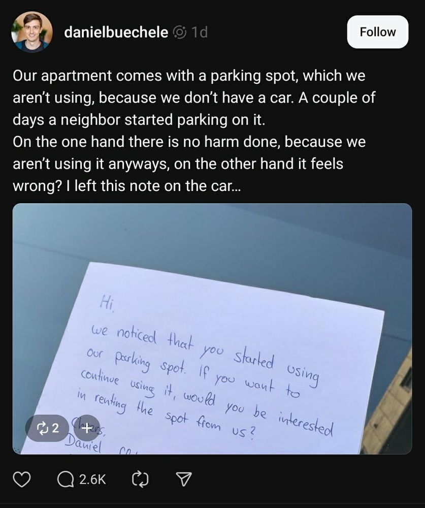 A post on threads:

Our apartment comes with a parking spot, which we aren't using, because we don't have a car. A couple of days a neighbor started parking on it.
On the one hand there is no harm done, because we aren't using it anyways, on the other hand it feels wrong? I left this note on the car...

Hi,
We noticed that you started using our parking spot. If you want to continue using it, would you be interested in renting the spot from us?
Cheers,
Daniel
