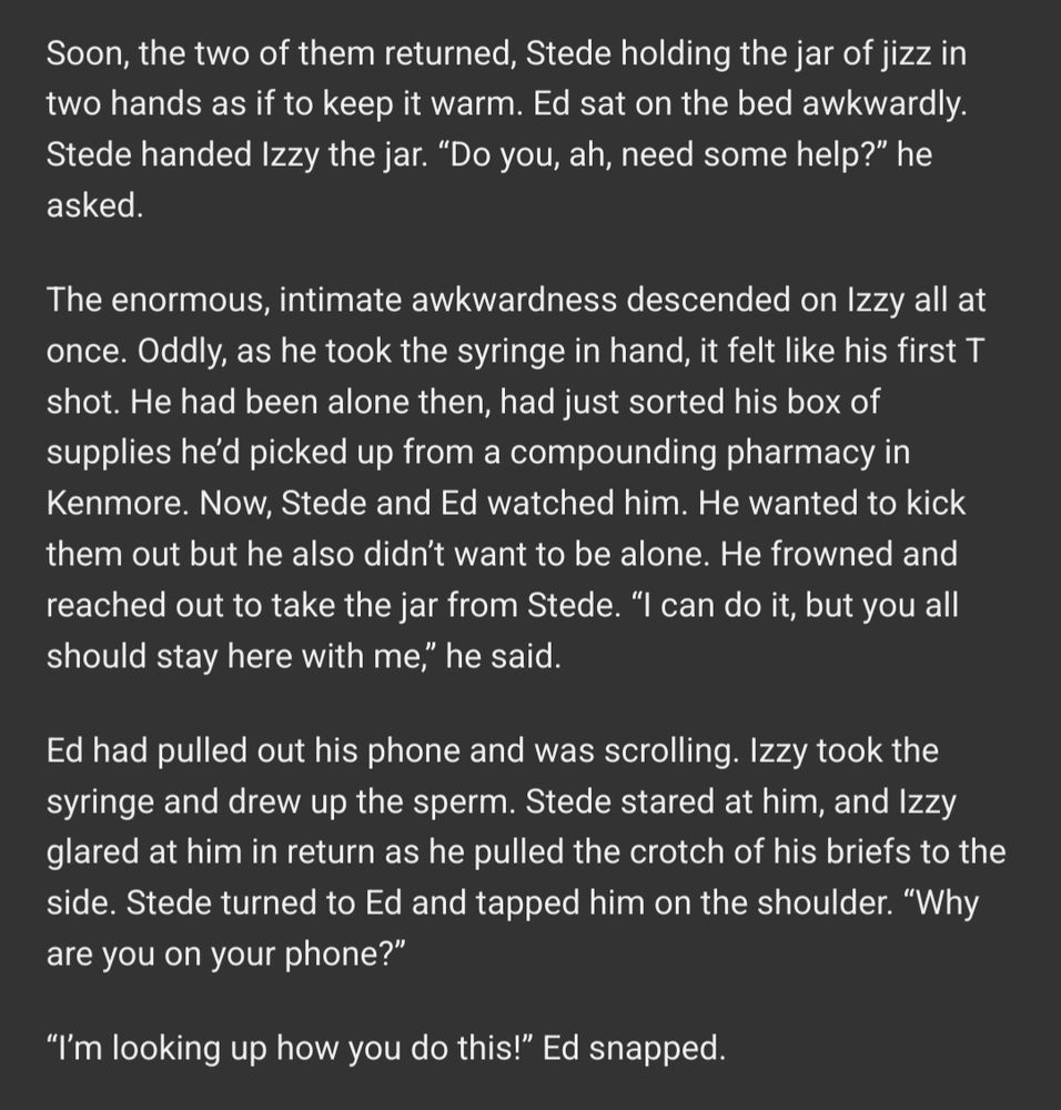  Soon, the two of them returned, Stede holding the jar of jizz in two hands as if to keep it warm. Ed sat on the bed awkwardly. Stede handed Izzy the jar. “Do you, ah, need some help?” he asked.

The enormous, intimate awkwardness descended on Izzy all at once. Oddly, as he took the syringe in hand, it felt like his first T shot. He had been alone then, had just sorted his box of supplies he’d picked up from a compounding pharmacy in Kenmore. Now, Stede and Ed watched him. He wanted to kick them out but he also didn’t want to be alone. He frowned and reached out to take the jar from Stede. “I can do it, but you all should stay here with me,” he said.

Ed had pulled out his phone and was scrolling. Izzy took the syringe and drew up the sperm. Stede stared at him, and Izzy glared at him in return as he pulled the crotch of his briefs to the side. Stede turned to Ed and tapped him on the shoulder. “Why are you on your phone?”

“I’m looking up how you do this!” Ed snapped. 