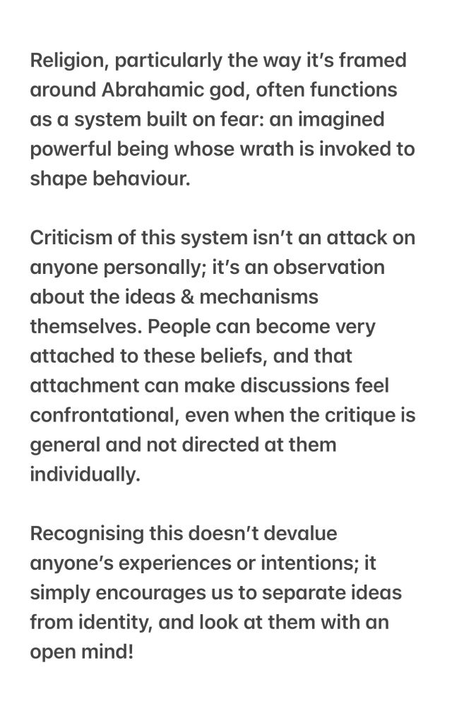 Religion, particularly the way it's framed around Abrahamic god, often functions as a system built on fear: an imagined powerful being whose wrath is invoked to shape behaviour.
Criticism of this system isn't an attack on anyone personally; it's an observation about the ideas & mechanisms themselves. People can become very attached to these beliefs, and that attachment can make discussions feel confrontational, even when the critique is general and not directed at them individually.
Recognising this doesn't devalue anyone's experiences or intentions; it simply encourages us to separate ideas from identity, and look at them with an open mind!