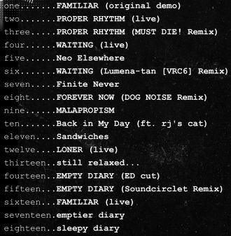 tracklist.

1 - FAMILAR (original demo)
2 - PROPER RHYHM (live)
3 - PROPER RHYTHM (MUST DIE! Remix)
4 - WAITING (live)
5 - Neo Elsewhere
6 - WAITING (Lumena-tan [VRC6] Remix)
7 - Finite Never
8 - FOREVER NOW (DOG NOISE Remix)
9 - MALAPROPISM
10 - Back in My Day (ft. rj's cat)
11 - Sandwiches
12 - LONER (live)
13 - still relaxed...
14 - EMPTY DIARY (ED cut)
15 - EMPTY DIARY (Soundcirclet Remix)
16 - FAMILIAR (live)
17 - emptier diary
18 - sleepy diary