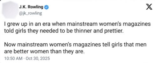X-Post von J.K. Rowling:
"I grew up in an era when mainstream women's magazines told girls they needed to be thinner and prettier.
Now mainstream women's magazines tell girls that men are better women than they are."