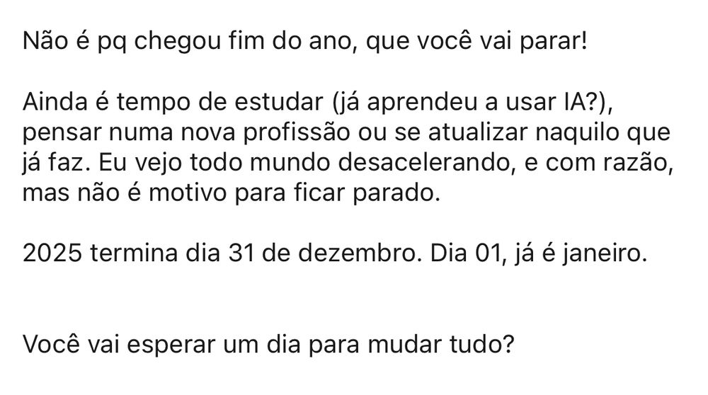 Não é pq chegou fim do ano, que você vai parar!

Ainda é tempo de estudar (já aprendeu a usar IA?), pensar numa nova profissão ou se atualizar naquilo que já faz. Eu vejo todo mundo desacelerando, e com razão, mas não é motivo para ficar parado.

2025 termina dia 31 de dezembro. Dia 01, já é janeiro. 


Você vai esperar um dia para mudar tudo?