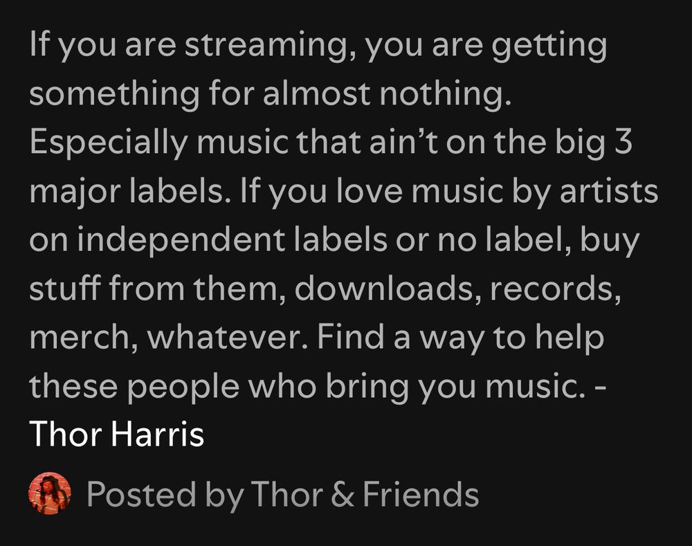 Screenshot of text reading “If you are streaming, you are getting something for almost nothing. Especially music that ain’t on the big 3 major labels. If you love music by artists on independent labels or no label, buy stuff from them, downloads, records, merch, whatever. Find a way to help these people who bring you music. -“