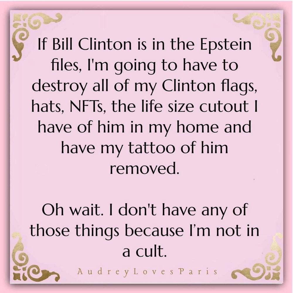 If Bill Clinton is in the Epstein files, I'm going to have to destroy all of my Clinton flags, hats, NFTs, the life size cutout I have of him in my home and have my tattoo of him removed.

Oh wait. I don't have any of those things because I'm not in a cult.

Audreylovesparis