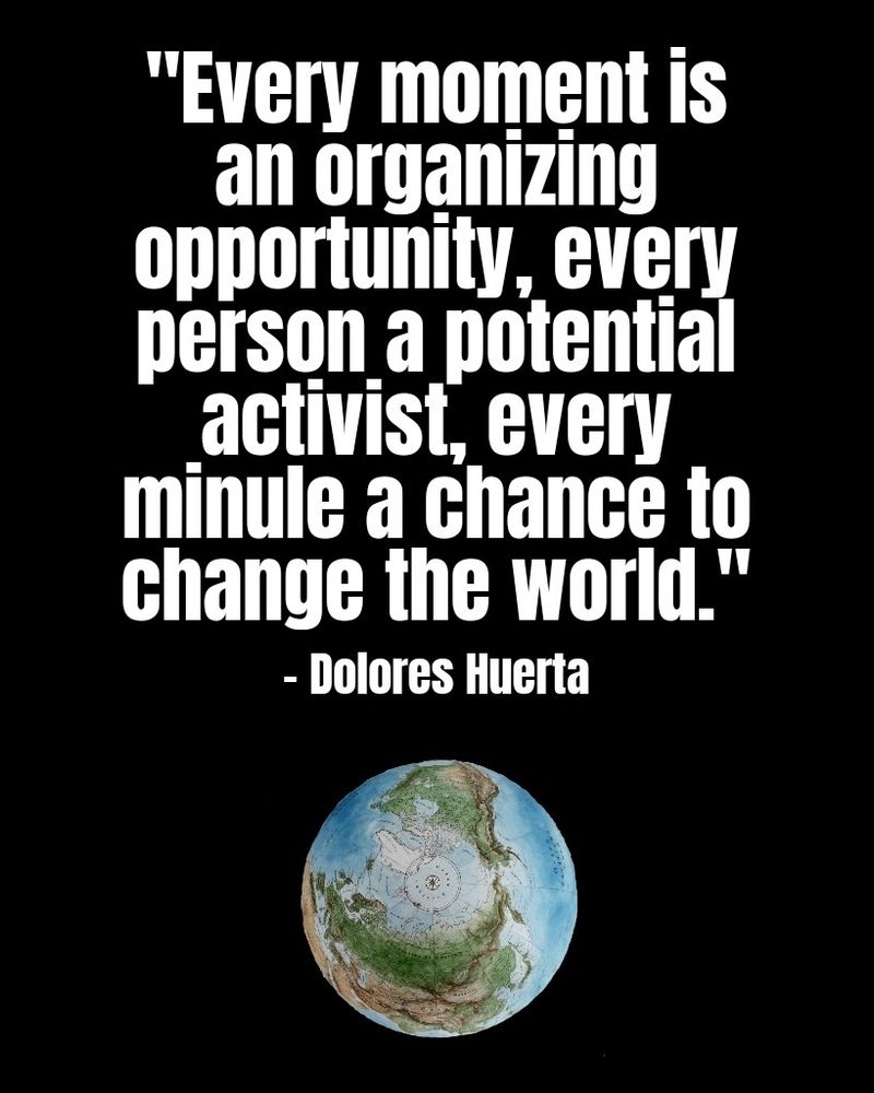 "Every moment is an organizing opportunity, every person a potential activist, every minute a chance to change the world." - Dolores Huerta 