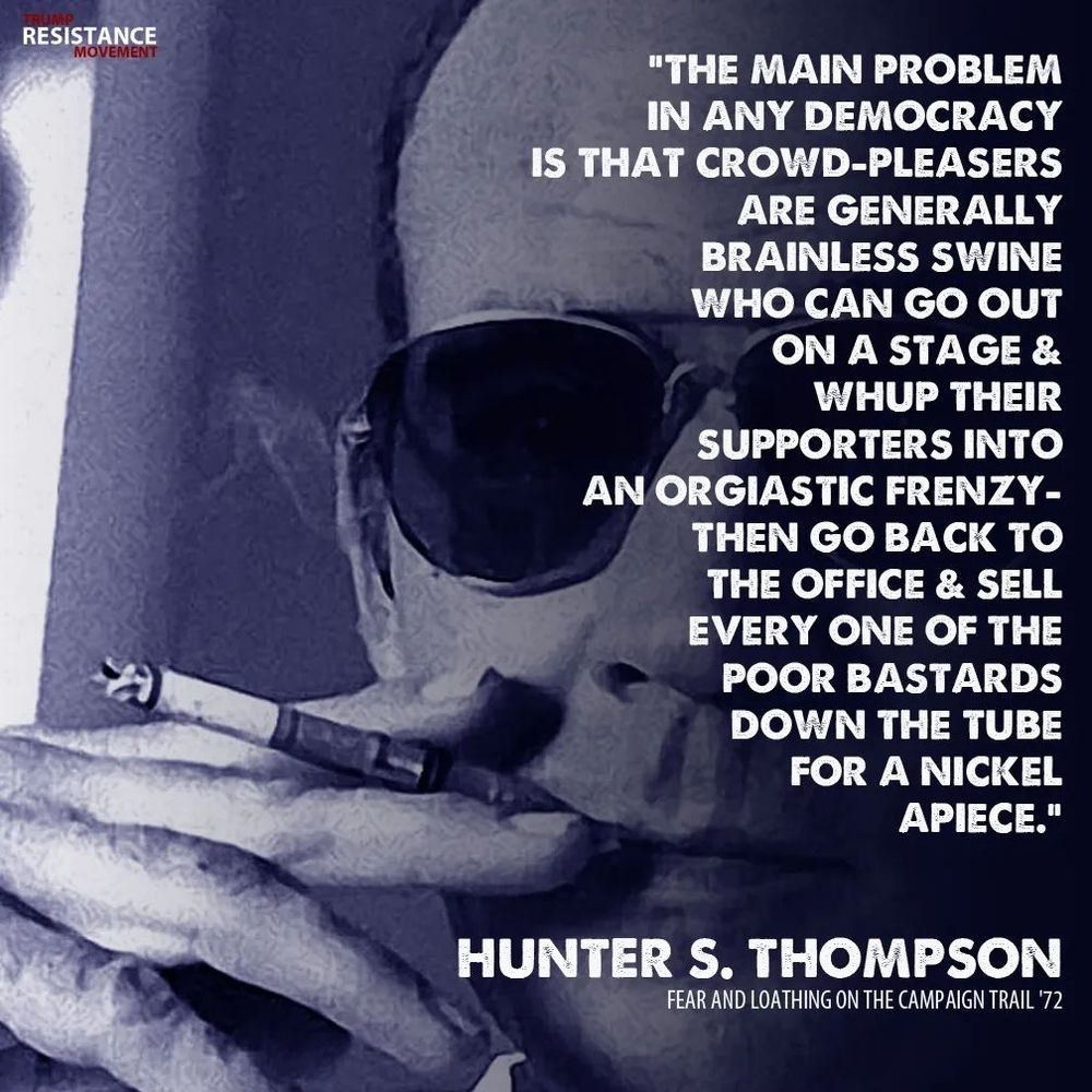 "THE MAIN PROBLEM IN ANY DEMOCRACY IS THAT CROWD-PLEASERS
ARE GENERALLY BRAINLESS SWINE WHO CAN GO OUT ON A STAGE & WHUP THEIR SUPPORTERS INTO AN ORGASTIC FRENZY - THEN GO BACK TO THE OFFICE & SELL EVERY ONE OF THE POOR BASTARDS DOWN THE TUBE FOR A NICKEL APIECE."

HUNTERS.THOMPSON