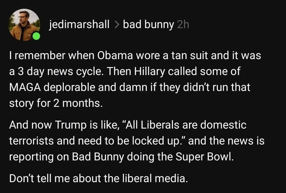 jedimarshall > bad bunny 2h

I remember when Obama wore a tan suit and it was a 3 day news cycle. Then Hillary called some of MAGA deplorable and damn if they didn't run that story for 2 months.

And now Trump is like, "All Liberals are domestic terrorists and need to be locked up." and the news is reporting on Bad Bunny doing the Super Bowl.

Don't tell me about the liberal media.