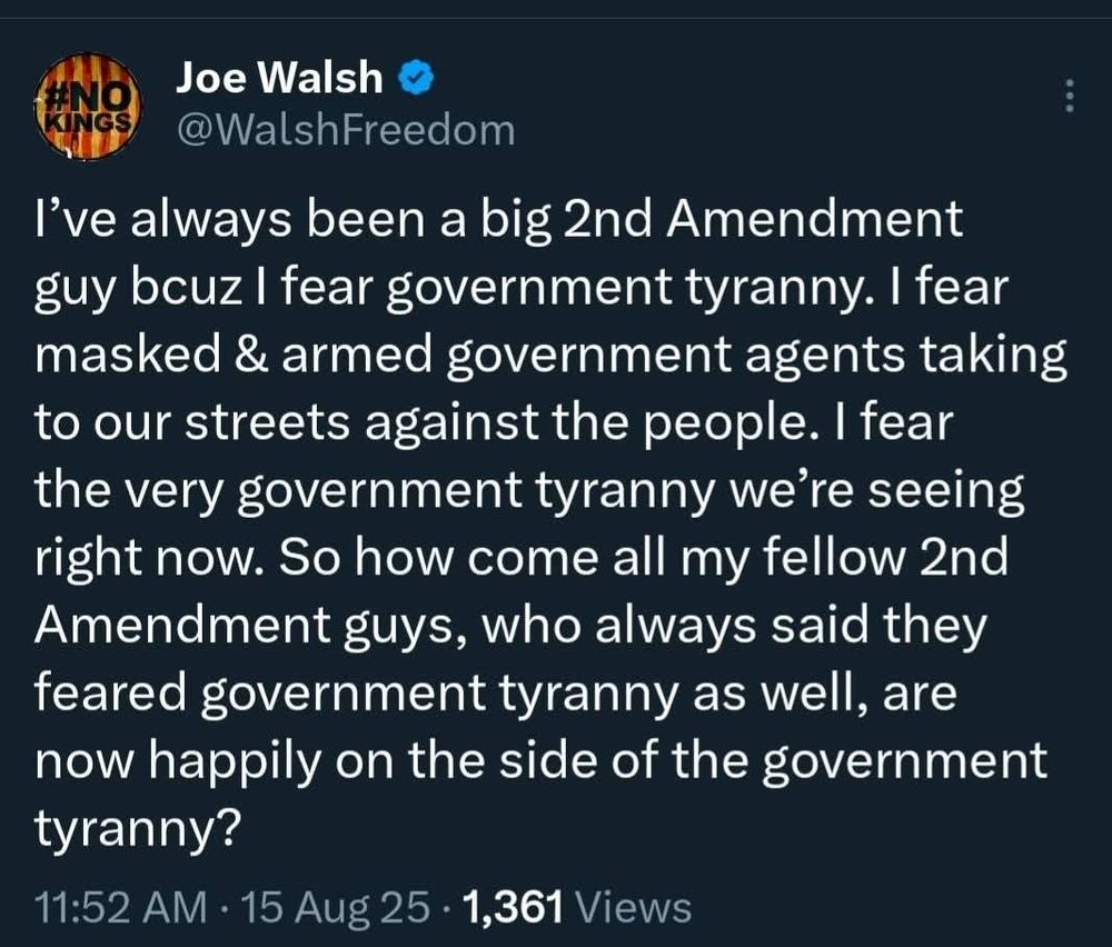 Joe Walsh S @WalshFreedom I've always been a big 2nd Amendment guy bcuz I fear government tyranny. I fear masked & armed government agents taking to our streets against the people. I fear the very government tyranny we're seeing right now. So how come all my fellow 2nd Amendment guys, who always said they feared government tyranny as well, are now happily on the side of the government tyranny? 11:52 AM . 15 Aug 25 . 1,361 Views