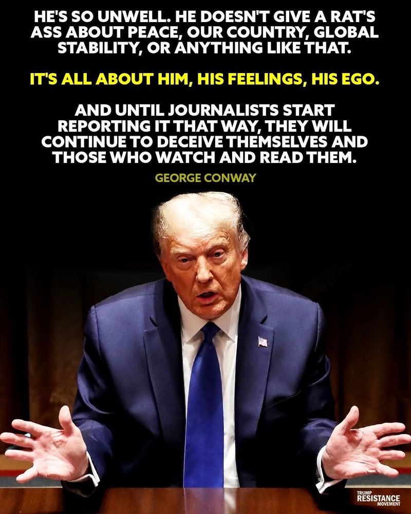 HE'S SO UNWELL. HE DOESN'T GIVE A RAT'S ASS ABOUT PEACE, OUR COUNTRY, GLOBAL STABILITY, OR ANYTHING LIKE THAT. IT'S ALL ABOUT HIM, HIS FEELINGS, HIS EGO. AND UNTIL JOURNALISTS START REPORTING IT THAT WAY, THEY WILL CONTINUE TO DECEIVE THEMSELVES AND THOSE WHO WATCH AND READ THEM. GEORGECONWAY