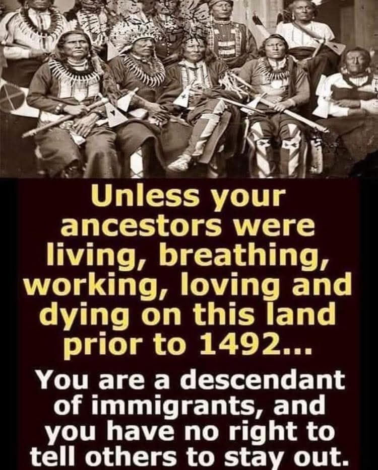 Unless your ancestors were living, breathing, working, loving and dying on this land prior to 1492...
You are a descendant of immigrants, and you have no right to tell others to stay out.