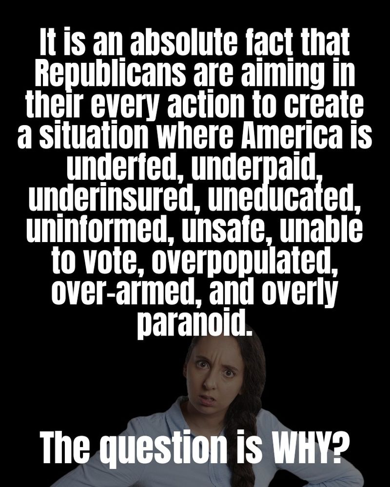 It is an absolute fact that Republicans are aiming in their every action to create a situation where America is underfed, underpaid, underinsured, uneducated, uninformed, unsafe, unable to vote, overpopulated, over-armed, and overly paranoid. 

The question is WHY?