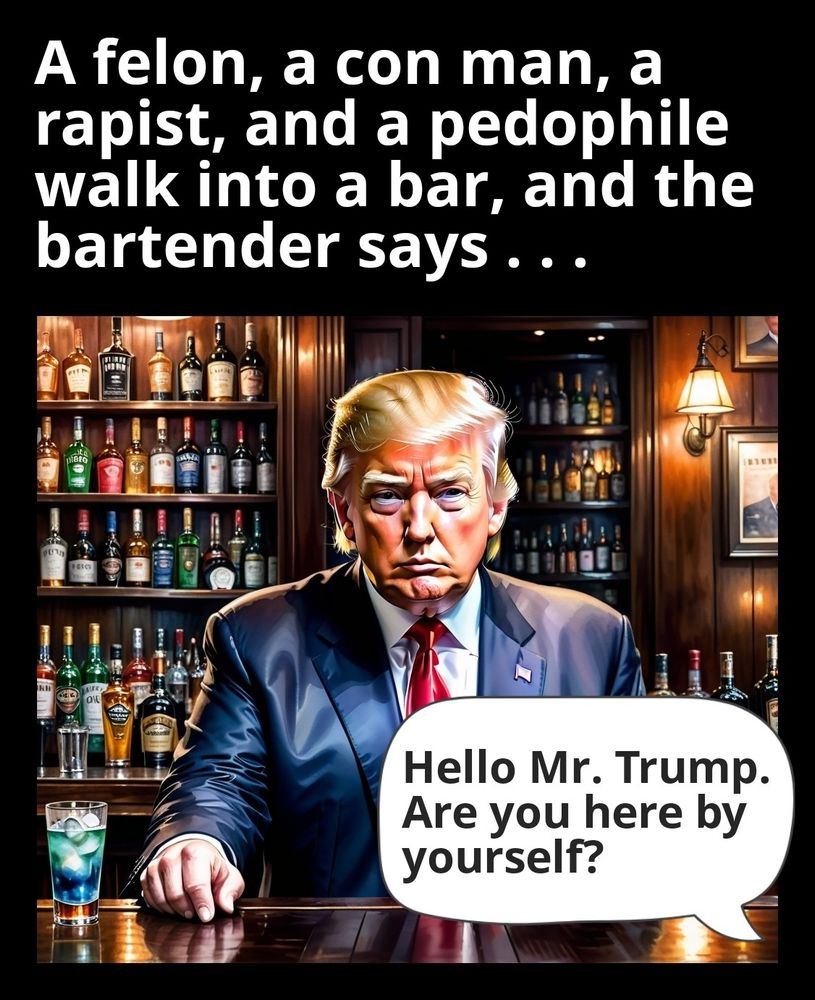 A felon, a con man, a rapist, and a pedophile walk into a bar, and the bartender says, "Hello Mr. Trump. Are you here by yourself?"