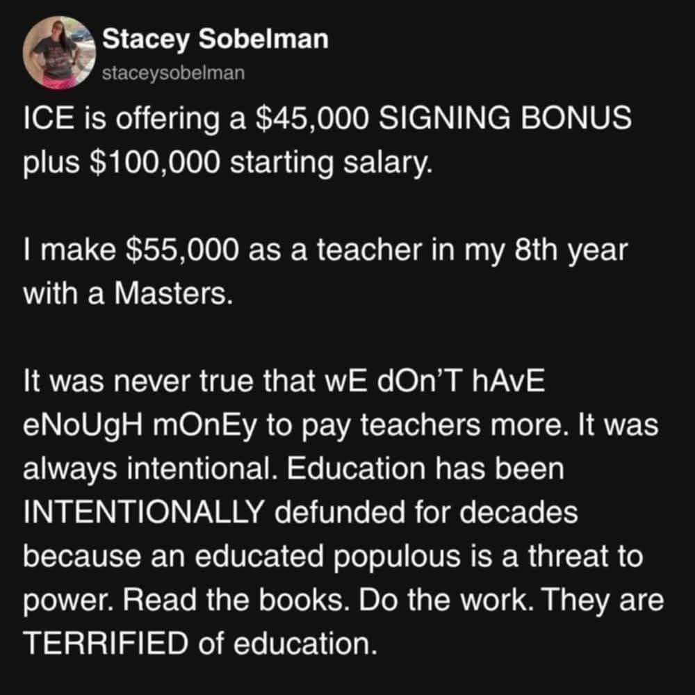 Stacey Sobelman staceysobelman

ICE is offering a $45,000 SIGNING BONUS plus $100,000 starting salary.

I make $55,000 as a teacher in my 8th year with a Masters.

It was never true that wE dOn'T hAvE eNoUgH mOnEy to pay teachers more. It was always intentional. Education has been INTENTIONALLY defunded for decades because an educated populous is a threat to power. Read the books. Do the work. They are TERRIFIED of education.