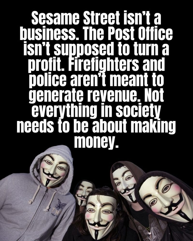 Sesame Street isn't a business. The Post Office isn't supposed to turn a profit. Firefighters and police aren't meant to generate revenue. Not everything in society needs to be about making money. 