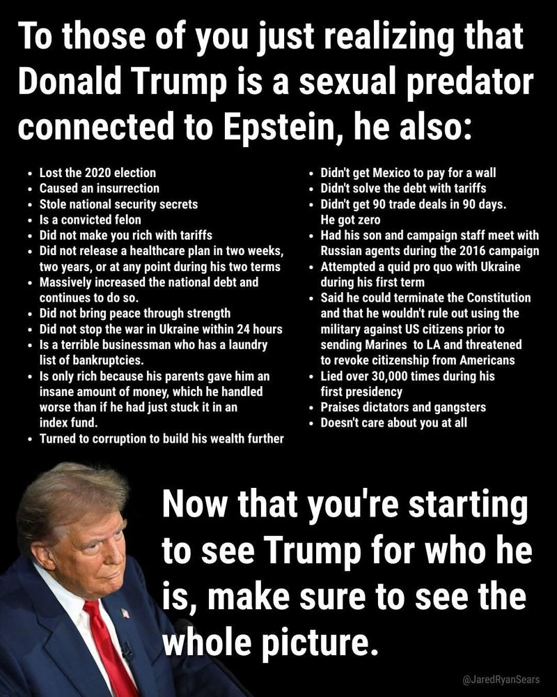 To those of you just realizing that Donald Trump is a sexual predator connected to Epstein, he also:

Long list.....

Now that you're starting to see Trump for who he is, make sure to see the whole picture.