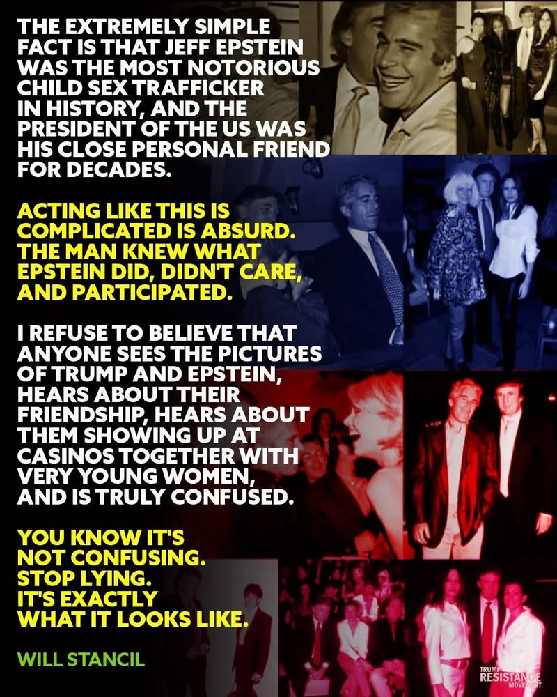 THE EXTREMELY SIMPLE FACT IS THAT JEFF EPSTEIN WAS THE MOST NOTORIOUS CHILD SEX TRAFFICKER IN HISTORY, AND THE PRESIDENT OF THE US WAS HIS CLOSE PERSONAL FRIEND FOR DECADES.

ACTING LIKE THIS IS COMPLICATED IS ABSURD. THE MAN KNEW WHAT EPSTEIN DID, DIDNT CARE, AND PARTICIPATED.
I REFUSE TO BELIEVE THAT ANYONE SEES THE PICTURES OF TRUMP AND EPSTEIN, HEARS ABOUT THEIR FRIENDSHIP HEARS ABOUT THEM SHOWING UP AT CASINOS TOGETHER WITH VERY YOUNG WOMEN, AND IS TRULY CONFUSED.

YOU KNOW IT'S NOT CONFUSING. STOP LYING. IT'S EXACTLY WHAT IT LOOKS LIKE.

WILL STANCIL