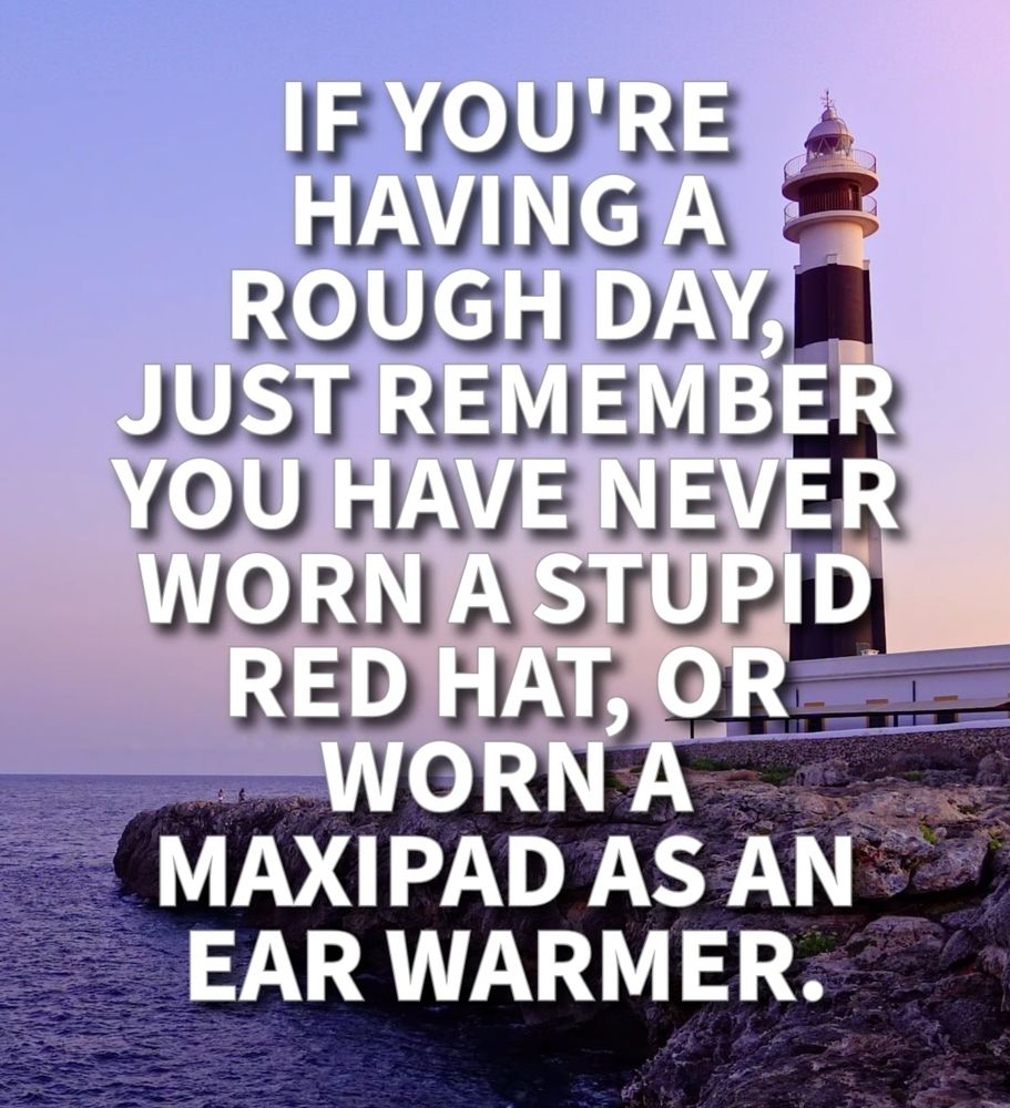 IF YOU'RE HAVING A ROUGH DAY, JUST REMEMBER YOU HAVE NEVER WORN A STUPID RED HAT, OR WORN A MAXIPAD AS AN EAR WARMER.
