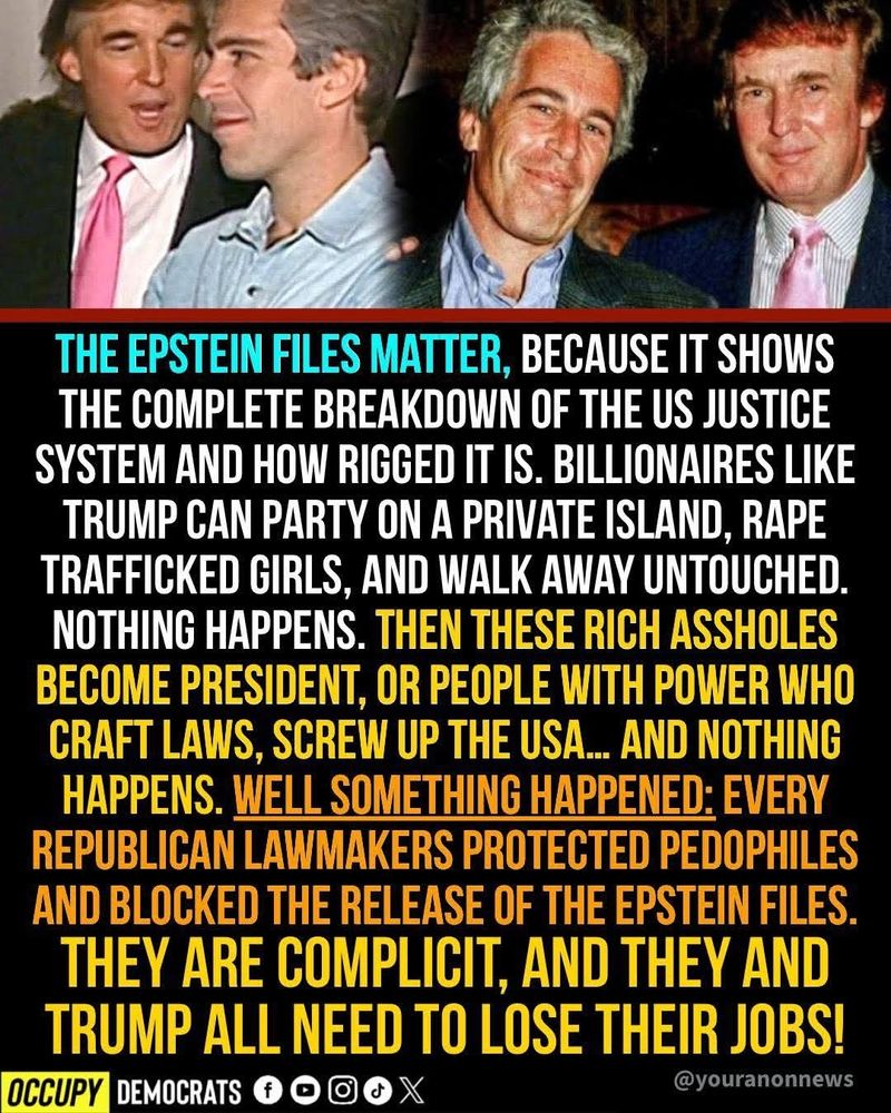 THE EPSTEIN FILES MATTER, BECAUSE IT SHOWS THE COMPLETE BREAKDOWN OF THE US JUSTICE SYSTEM AND HOW RIGGED IT IS. BILLIONAIRES LIKE TRUMP CAN PARTY ON A PRIVATE ISLAND, RAPE TRAFFICKED GIRLS, AND WALK AWAY UNTOUCHED. NOTHING HAPPENS. THEN THESE RICH ASSHOLES BECOME PRESIDENT, OR PEOPLE WITH POWER WHO CRAFT LAWS, SCREW UP THE USA.. AND NOTHING HAPPENS. WELL SOMETHING HAPPENED: EVERY REPUBLICAN LAWMAKERS PROTECTED PEDOPHILES AND BLOCKED THE RELEASE OF THE EPSTEIN FILES. THEY ARE COMPLICIT, AND THEY AND TRUMP ALL NEED TO LOSE THEIR JOBS! 
 @youranonnews