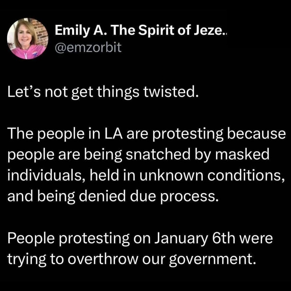 Emily A.The Spirit of Jeze.. @emzorbit

Let's not get things twisted.

The people in LA are protesting because people are being snatched by masked individuals, held in unknown conditions, and being denied due process.

People protesting on January 6th were trying to overthrow our government.