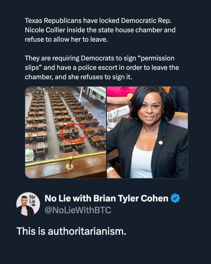 Texas Republicans have locked Democratic Rep. Nicole Collier inside the state house chamber and refuse to allow her to leave.

They are requiring Democrats to sign *permission slips' and have a police escort in order to leave the chamber, and she refuses to sign it.


No Lie with Brian Tyler Cohen @NoLieWithBTC
This is authoritarianism.
