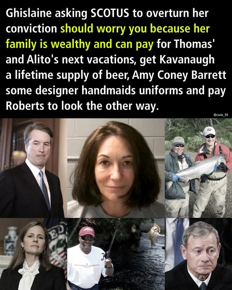 Ghislaine asking SCOTUS to overturn her conviction should worry you because her family is wealthy and can pay for Thomas and Alito's next vacations, get Kavanaugh a lifetime supply of beer, Amy Coney Barrett some designer handmaids uniforms and pay Roberts to look the other way.