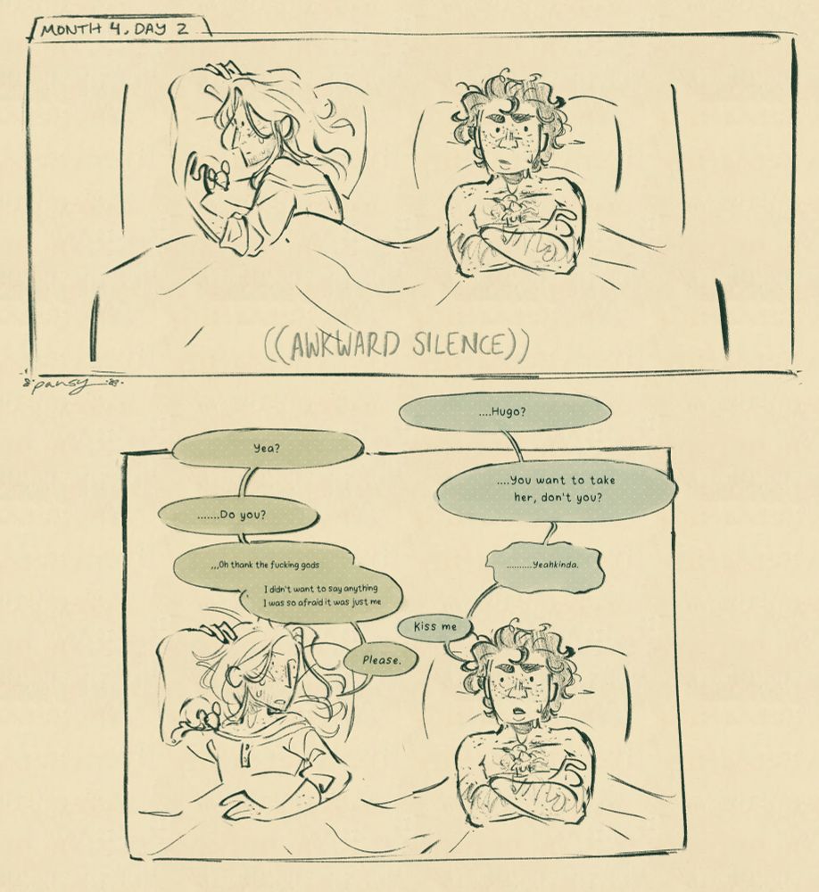Panel 6: MONTH 4, DAY 2
Varian and Hugo are both lying in bed at least a foot apart from each other, and Hugo is turned over on his right side. They’re both looking around uncomfortably and refusing to meet each other’s eyes. 
(AWKWARD SILENCE)

Panel 7: Same as the previous panel, But Varian nervously looks over at Hugo, who turns over to face him.
Varian: ...Hugo?
Hugo: Yea?
Varian: …You want to take her, don't you?
Hugo: ...Do you?
Varian: ... Yeahkinda.
Hugo: …Oh thank the fucking gods
Hugo: I didn't want to say anything I was so afraid it was just me
Varian: Kiss me
Hugo: Please.