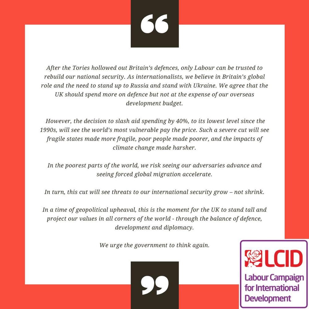 Text statement from LCID which reads:

After the Tories hollowed out Britain’s defences, only Labour can be trusted to rebuild our national security. As internationalists, we believe in Britain’s global role and the need to stand up to Russia and stand with Ukraine. We agree that the UK should spend more on defence but not at the expense of our overseas development budget.
 
However, the decision to slash aid spending by 40%, to its lowest level since the 1990s, will see the world’s most vulnerable pay the price. Such a severe cut will see fragile states made more fragile, poor people made poorer, and the impacts of climate change made harsher.

In the poorest parts of the world, we risk seeing our adversaries advance and seeing forced global migration accelerate.
 
In turn, this cut will see threats to our international security grow – not shrink.

In a time of geopolitical upheaval, this is the moment for the UK to stand tall and project our values in all corners of the world - through the balance of defence, development and diplomacy.

We urge the government to think again.

