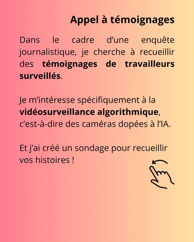Appel à témoignage avec le texte suivant
"Dans le cadre d’une enquête journalistique, je cherche à recueillir des témoignages de travailleurs surveillés. Je m’intéresse spécifiquement à la vidéosurveillance algorithmique, c’est-à-dire des caméras dopées à l’IA. Et j’ai créé un sondage pour recueillir vos histoires ! 
