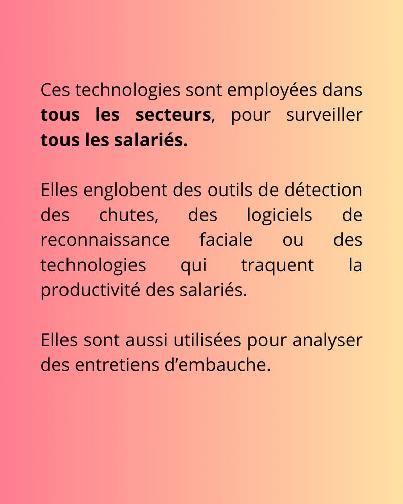 Suite du texte
"Ces technologies sont employées dans tous les secteurs, pour surveiller tous les salariés.  Elles englobent des outils de détection des chutes, des logiciels de reconnaissance faciale ou des technologies qui traquent la productivité des salariés. Elles sont aussi utilisées pour analyser des entretiens d’embauche."

