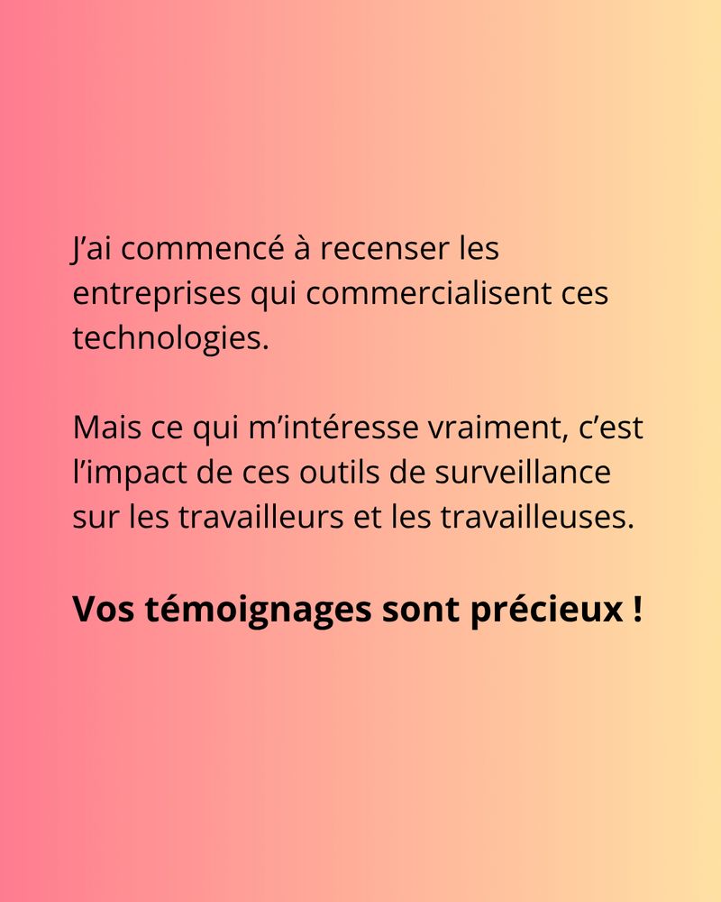 Suite du texte
"J’ai commencé à recenser les entreprises qui commercialisent ces technologies.
Mais ce qui m’intéresse vraiment, c’est l’impact de ces outils de surveillance sur les travailleurs et les travailleuses.
Vos témoignages sont précieux !"