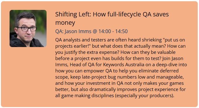 Screenshot of talk description: Shifting Left: How full-lifecycle QA saves money. QA analysts and testers are often heard shrieking "put us on projects earlier!" but what does that actually mean? How can you justify the extra expense? How can they be valuable before a project even has builds for them to test? Join Jason Imms, Head of QA for Keywords Australia on a deep-dive into how you can empower QA to help you eliminate deferred scope, keep late-project bug numbers low and manageable, and how your investment in QA not only makes your games better, but also dramatically improves project experience for all game making disciplines (especially your producers).