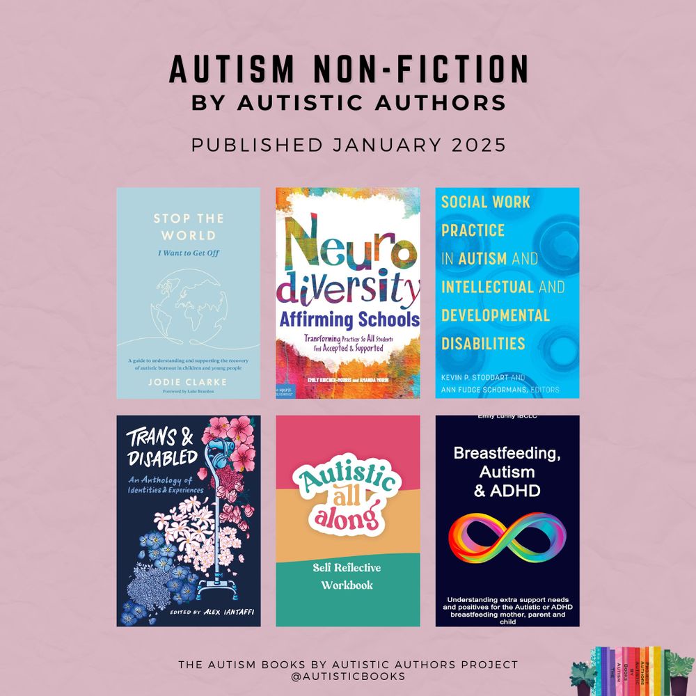 Graphic with text Autism Non-Fiction by Autistic Authors. Published January 2025. Displays the book covers for:

- Stop the World I Want to Get Off: A Guide to Understanding and Supporting the Recovery of Autistic Burnout in Children and Young People by Jodie Clarke
- Neurodiversity-Affirming Schools: Transforming Practices So All Students Feel Accepted & Supported by Emily Kircher-Morris and Amanda Morin
- Social Work Practice in Autism and Intellectual and Developmental Disabilities edited by Kevin P. Stoddart and Ann Fudge Schormans
- Trans and Disabled: An Anthology of Identities and Experiences edited by Alex Iantaffi
- Autistic All Along: Self Reflective Workbook by Cara Lee
- Breastfeeding, Autism & ADHD: Understanding extra support needs and positives for the Autistic or ADHD breastfeeding mother, parent and child by Emily Lunny