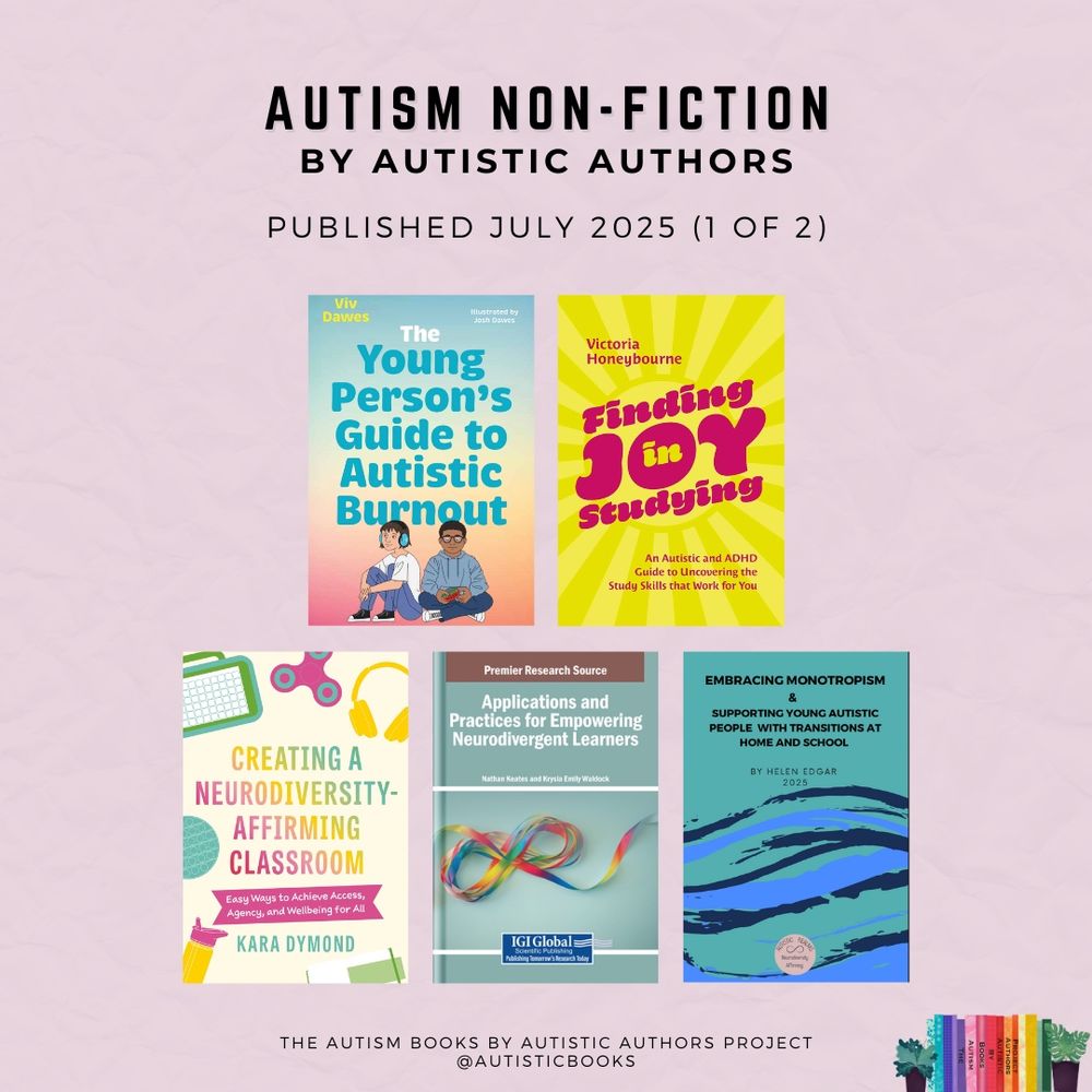 Graphic with text Autism Non-Fiction by Autistic Authors (1 of 2). Published July 2025. 
Displays the book covers for:

- The Young Person’s Guide to Autistic Burnout by Viv Dawes. Illustrated by Josh Dawes
- Finding Joy in Studying: An Autistic and ADHD Guide to Uncovering the Study Skills that Work for You by Victoria Honeybourne
- Creating a Neurodiversity-Affirming Classroom: Easy Ways to Achieve Access, Agency and Wellbeing for All by Kara Dymond
- Applications and Practices for Empowering Neurodivergent Learners edited by Krysia Emily Waldock and Nathan Keates
- Embracing Monotropism and Supporting Young People with Transitions at Home and School by Helen Edgar