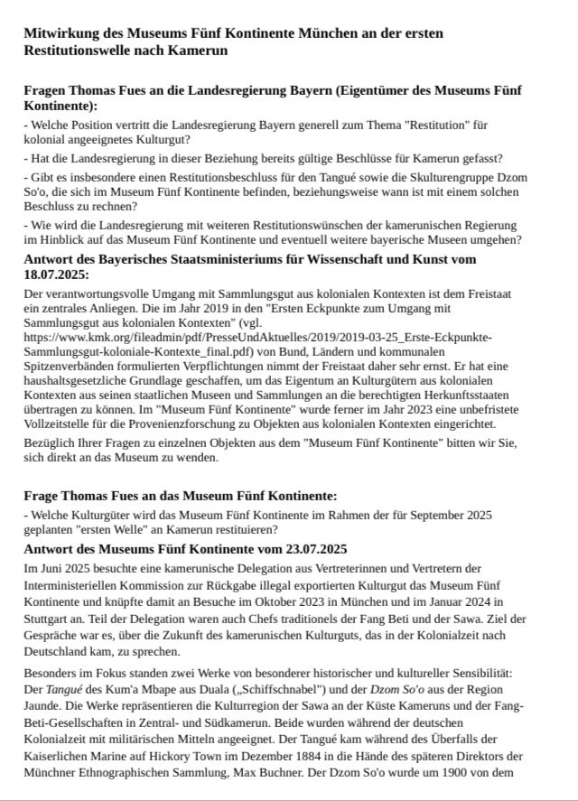 Mitwirkung des Museums Fünf Kontinente München an der ersten
Restitutionswelle nach Kamerun
Fragen Thomas Fues an die Landesregierung Bayern (Eigentümer des Museums Fünf
Kontinente):
- Welche Position vertritt die Landesregierung Bayern generell zum Thema "Restitution" für
kolonial angeeignetes Kulturgut?
- Hat die Landesregierung in dieser Beziehung bereits gültige Beschlüsse für Kamerun gefasst?
- Gibt es insbesondere einen Restitutionsbeschluss für den Tangué sowie die Skulturengruppe Dzom
So'o, die sich im Museum Fünf Kontinente befinden, beziehungsweise wann ist mit einem solchen
Beschluss zu rechnen?
- Wie wird die Landesregierung mit weiteren Restitutionswünschen der kamerunischen Regierung
im Hinblick auf das Museum Fünf Kontinente und eventuell weitere bayerische Museen umgehen?
Antwort des Bayerisches Staatsministeriums für Wissenschaft und Kunst vom
18.07.2025:
Der verantwortungsvolle Umgang mit Sammlungsgut aus kolonialen Kontexten ist dem Freistaat
ein zentrales Anliegen. Die im Jahr 2019 in den "Ersten Eckpunkte zum Umgang mit
Sammlungsgut aus kolonialen Kontexten" (vgl.
https://www.kmk.org/fileadmin/pdf/PresseUndAktuelles/2019/2019-03-25_Erste-Eckpunkte-
Sammlungsgut-koloniale-Kontexte_final.pdf) von Bund, Ländern und kommunalen
Spitzenverbänden formulierten Verpflichtungen nimmt der Freistaat daher sehr ernst. Er hat eine
haushaltsgesetzliche Grundlage geschaffen, um das Eigentum an Kulturgütern aus kolonialen
Kontexten aus seinen staatlichen Museen und Sammlungen an die berechtigten Herkunftsstaaten
übertragen zu können. Im "Museum Fünf Kontinente" wurde ferner im Jahr 2023 eine unbefristete
Vollzeitstelle für die Provenienzforschung zu Objekten aus kolonialen Kontexten eingerichtet.
Bezüglich Ihrer Fragen zu einzelnen Objekten aus dem "Museum Fünf Kontinente" bitten wir Sie,
sich direkt an das Museum zu wenden.
Frage Thomas Fues an das Museum Fünf Kontinente:
- Welche Kulturgüter wird das Museum Fünf Kontinente im Rahmen der für September 2025….