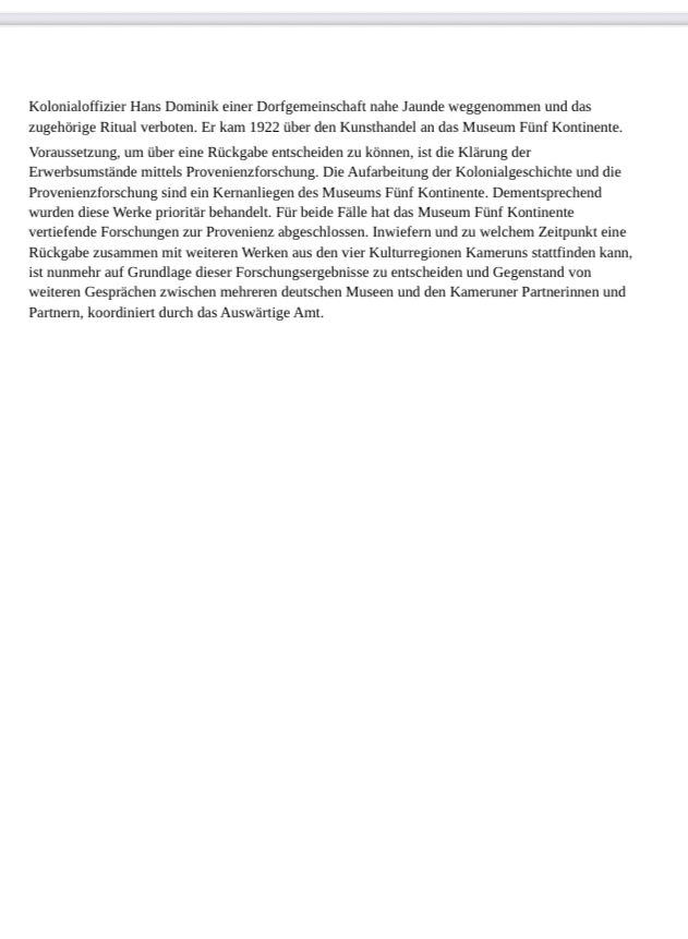 …. Kolonialoffizier Hans Dominik einer Dorfgemeinschaft nahe Jaunde weggenommen und das
zugehörige Ritual verboten. Er kam 1922 über den Kunsthandel an das Museum Fünf Kontinente.
Voraussetzung, um über eine Rückgabe entscheiden zu können, ist die Klärung der
Erwerbsumstände mittels Provenienzforschung. Die Aufarbeitung der Kolonialgeschichte und die
Provenienzforschung sind ein Kernanliegen des Museums Fünf Kontinente. Dementsprechend
wurden diese Werke prioritär behandelt. Für beide Fälle hat das Museum Fünf Kontinente
vertiefende Forschungen zur Provenienz abgeschlossen. Inwiefern und zu welchem Zeitpunkt eine
Rückgabe zusammen mit weiteren Werken aus den vier Kulturregionen Kameruns stattfinden kann,
ist nunmehr auf Grundlage dieser Forschungsergebnisse zu entscheiden und Gegenstand von
weiteren Gesprächen zwischen mehreren deutschen Museen und den Kameruner Partnerinnen und Partnern, koordiniert durch das Auswärtige Amt.