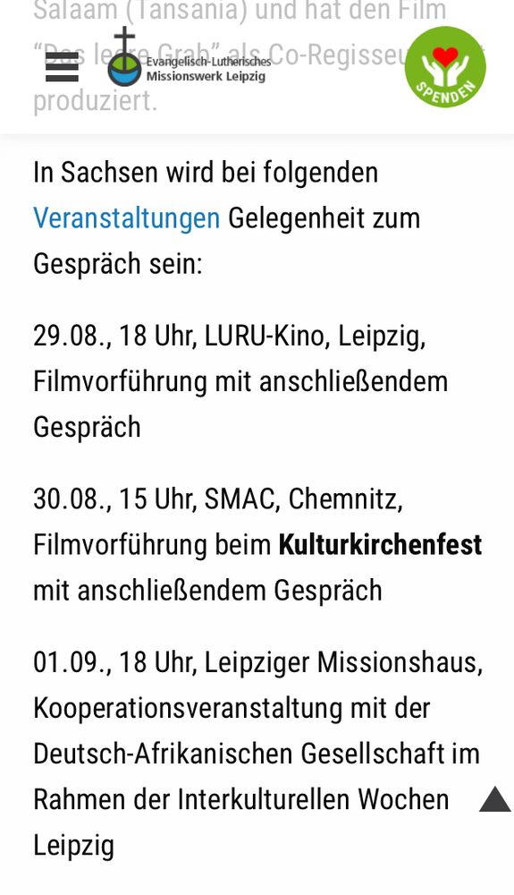 „In Sachsen wird bei folgenden Veranstaltungen Gelegenheit zum Gespräch sein:

29.08., 18 Uhr, LURU-Kino, Leipzig, Filmvorführung mit anschließendem Gespräch

30.08., 15 Uhr, SMAC, Chemnitz, Filmvorführung beim Kulturkirchenfest mit anschließendem Gespräch

01.09., 18 Uhr, Leipziger Missionshaus, Kooperationsveranstaltung mit der Deutsch-Afrikanischen Gesellschaft im Rahmen der Interkulturellen Wochen Leipzig.“