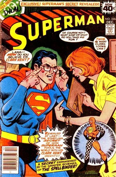 The cover of Superman (vol. 1) #330, Dec. 1978.

NOW 40¢

EXCLUSIVE! SUPERMAN'S SECRET REVEALED!

Superman puts on his glasses in front of Lana Lang and says, “Lana — NOW do you believe I’m Clark Kent?”

Lana, holding up a picture we can’t see, says, “Of course not! What kind of idiot do you take me for? THIS is what Clark looks like!”

REVEALED AT LAST--THE STARTLING SECRET OF HOW SUPERMAN FOOLS THE WORLD WITH HIS CLARK KENT IDENTITY!

A SECRET ENDANGERED BY THE SINISTER SCHEMES OF THE SPELLBINDER!