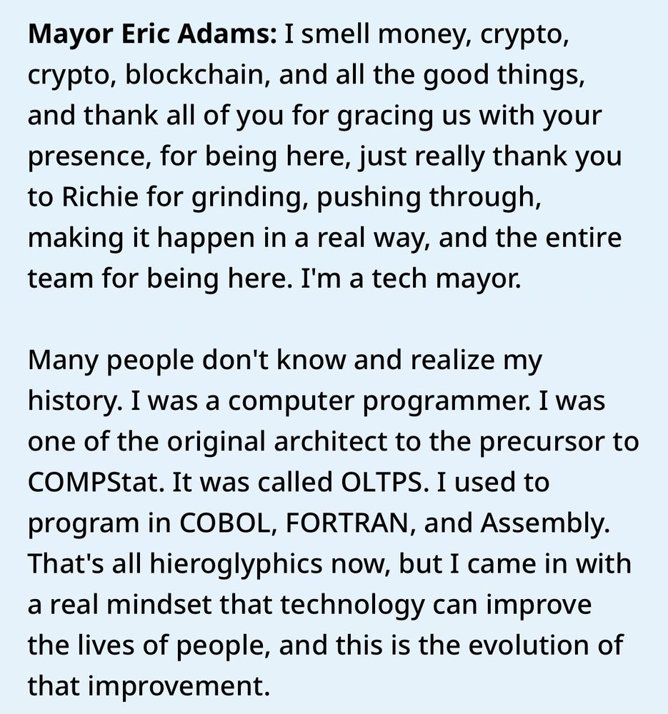 Mayor Eric Adams: I smell money, crypto, crypto, blockchain, and all the good things, and thank all of you for gracing us with your presence, for being here, just really thank you to Richie for grinding, pushing through, making it happen in a real way, and the entire team for being here. I'm a tech mayor. 
Many people don't know and realize my history. I was a computer programmer. I was one of the original architect to the precursor to COMPStat. It was called OLTPS. I used to program in COBOL, FORTRAN, and Assembly. That's all hieroglyphics now, but I came in with a real mindset that technology can improve the lives of people, and this is the evolution of that improvement