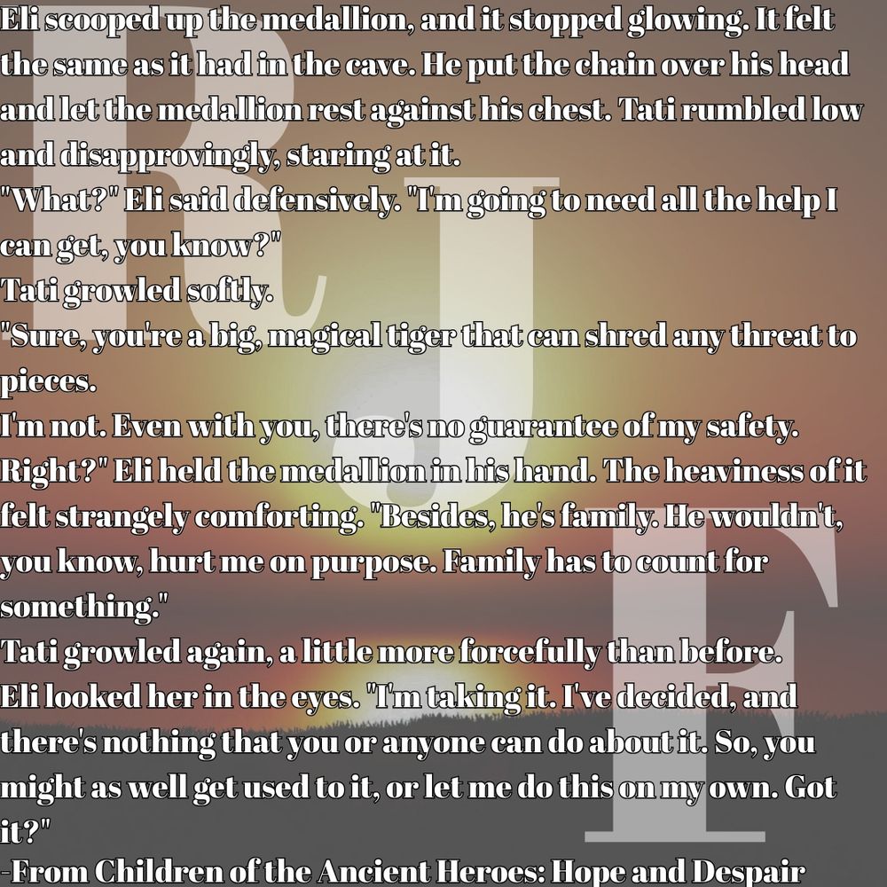 Eli scooped up the medallion, and it stopped glowing. It felt the same as it had in the cave. He put the chain over his head and let the medallion rest against his chest. Tati rumbled low and disapprovingly, staring at it.
"What?" Eli said defensively. "I'm going to need all the help I can get, you know?"
Tati growled softly.
"Sure, you're a big, magical tiger that can shred any threat to pieces.
I'm not. Even with you, there's no guarantee of my safety. Right?" Eli held the medallion in his hand. The heaviness of it felt strangely comforting. "Besides, he's family. He wouldn't, you know, hurt me on purpose. Family has to count for something."
Tati growled again, a little more forcefully than before.
Eli looked her in the eyes. "I'm taking it. I've decided, and there's nothing that you or anyone can do about it. So, you might as well get used to it, or let me do this on my own. Got it?"
-From Children of the Ancient Heroes: Hope and Despair