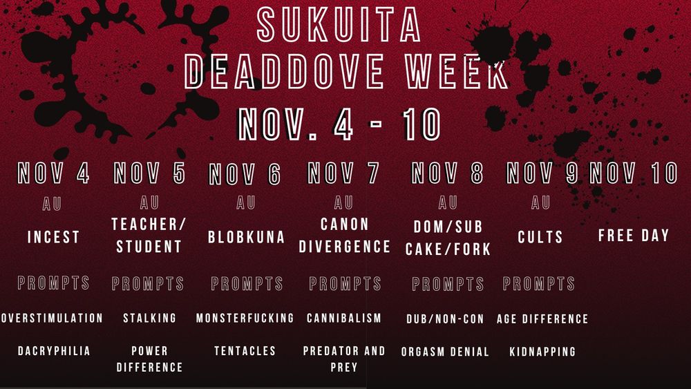 Sukuita Dead Dove Week Nov. 4-10

Nov 4: AU- Incest Prompts- Overstimulation, Dacryphilia
Nov 5: AU- Teacher/Student Prompts- Stalking, Power Difference
Nov 6: AU- Blobkuna Prompts- Monsterfucking, Tentacles
Nov 7: AU- Canon Divergence Propts- Cannibalism, Predator and Prey
Nov 8: AU- Dom/Sub or Cake/Fork Prompts- Dub/Non-Con, Orgasm Denial
Nov 9: AU- Cults Prompts- Age Difference, Kidnapping
Nov 10: Free day