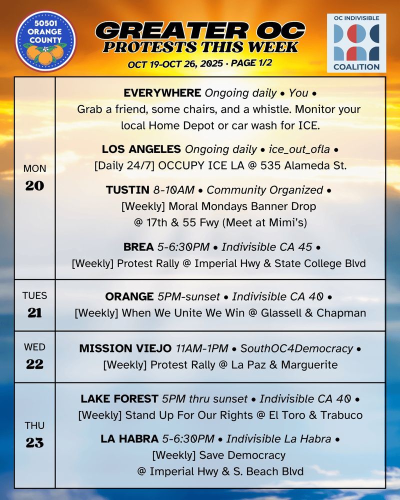 ***MON 10/20***

EVERYWHERE Ongoing daily • You •
Grab a friend, some chairs, and a whistle. Monitor your local Home Depot/car wash for ICE.

LOS ANGELES Ongoing daily • ice_out_ofla •
[Daily 24/7] OCCUPY ICE LA @ 535 Alameda St.

TUSTIN 8-10AM • Community Organized • 
[Weekly] Moral Mondays Banner Drop @ 17th & 55 Freeway (Meet at Mimi's)

BREA 5-6:30PM • Indivisible CA 45 •
[Weekly] Protest Rally @ Imperial Hwy & State College Blvd 

***TUES 10/21***

ORANGE 5PM-sunset • Indivisible CA 40 • 
[Weekly] When We Unite We Win @ Glassell & Chapman

***WED 10/22***  MISSION VIEJO 11AM-1PM • SouthOC4Democracy •
[Weekly] Defend Democracy, Demand Accountability @ La Paz & Marguerite

***THURS 10/23***

LAKE FOREST 5PM-sunset • Indivisible CA 40 •
[Weekly] Stand Up For Our Rights @ El Toro & Trabuco

LA HABRA 5-6:30PM • Indivisible La Habra •
[Weekly] Save Democracy @ Imperial Hwy & S. Beach Blvd